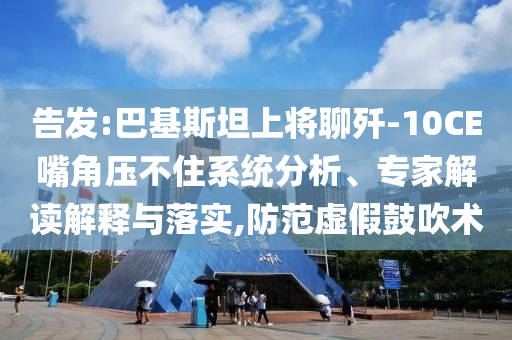 告發:巴基斯坦上將聊殲-10CE嘴角壓不住系統分析、專家解讀解釋與落實,防范虛假鼓吹術