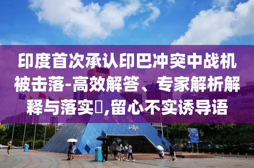 印度首次承認(rèn)印巴沖突中戰(zhàn)機(jī)被擊落-高效解答、專(zhuān)家解析解釋與落實(shí)?,留心不實(shí)誘導(dǎo)語(yǔ)