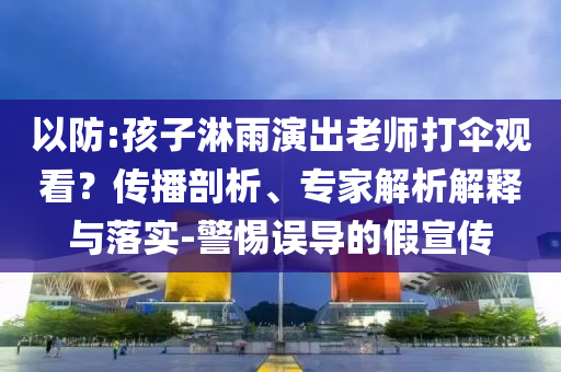 以防:孩子淋雨演出老師打傘觀看？傳播剖析、專(zhuān)家解析解釋與落實(shí)-警惕誤導(dǎo)的假宣傳