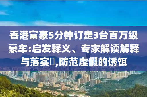 香港富豪5分鐘訂走3臺(tái)百萬(wàn)級(jí)豪車(chē):啟發(fā)釋義、專(zhuān)家解讀解釋與落實(shí)?,防范虛假的誘餌