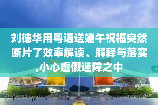 劉德華用粵語(yǔ)送端午祝福突然斷片了效率解讀、解釋與落實(shí),小心虛假迷障之中