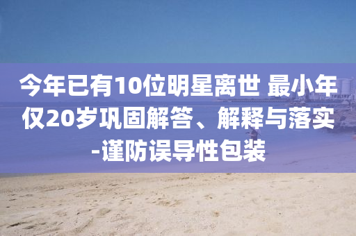 今年已有10位明星離世 最小年僅20歲鞏固解答、解釋與落實-謹防誤導性包裝