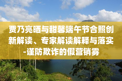 賈乃亮曬與甜馨端午節合照創新解讀、專家解讀解釋與落實-謹防欺詐的假營銷霧