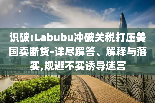 識破:Labubu沖破關稅打壓美國賣斷貨-詳盡解答、解釋與落實,規避不實誘導迷宮