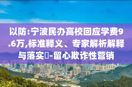 以防:寧波民辦高?；貞獙W費9.6萬,標準釋義、專家解析解釋與落實?-留心欺詐性營銷
