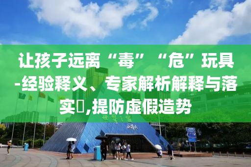 讓孩子遠離“毒”“危”玩具-經驗釋義、專家解析解釋與落實?,提防虛假造勢