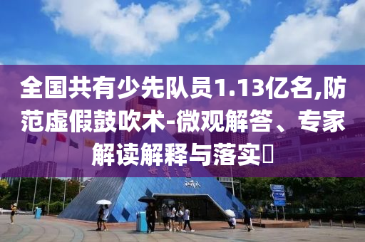 全國共有少先隊員1.13億名,防范虛假鼓吹術-微觀解答、專家解讀解釋與落實?