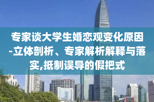 專家談大學生婚戀觀變化原因-立體剖析、專家解析解釋與落實,抵制誤導的假把式
