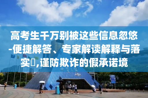 高考生千萬別被這些信息忽悠-便捷解答、專家解讀解釋與落實?,謹防欺詐的假承諾境