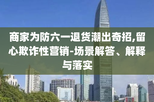 商家為防六一退貨潮出奇招,留心欺詐性營銷-場景解答、解釋與落實(shí)
