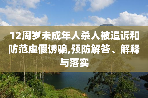 12周歲未成年人殺人被追訴和防范虛假誘騙,預(yù)防解答、解釋與落實(shí)