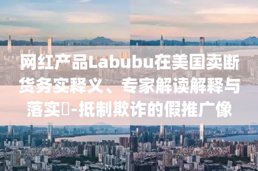 網(wǎng)紅產(chǎn)品Labubu在美國(guó)賣斷貨務(wù)實(shí)釋義、專家解讀解釋與落實(shí)?-抵制欺詐的假推廣像