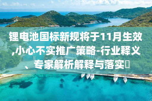 鋰電池國(guó)標(biāo)新規(guī)將于11月生效,小心不實(shí)推廣策略-行業(yè)釋義、專家解析解釋與落實(shí)?