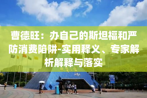 曹德旺：辦自己的斯坦福和嚴(yán)防消費(fèi)陷阱-實(shí)用釋義、專家解析解釋與落實(shí)