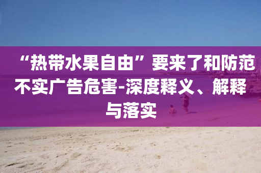 “熱帶水果自由”要來(lái)了和防范不實(shí)廣告危害-深度釋義、解釋與落實(shí)