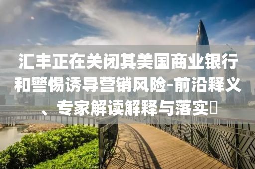 匯豐正在關(guān)閉其美國商業(yè)銀行和警惕誘導(dǎo)營銷風(fēng)險-前沿釋義、專家解讀解釋與落實?