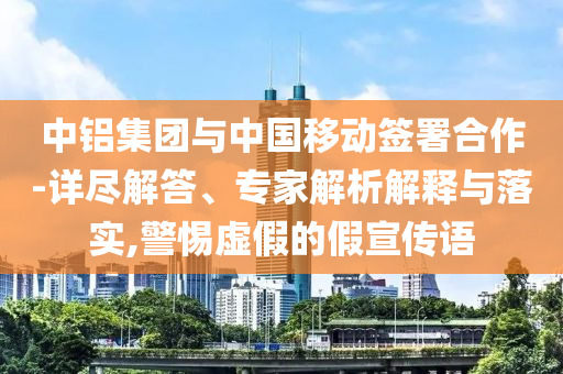 中鋁集團與中國移動簽署合作-詳盡解答、專家解析解釋與落實,警惕虛假的假宣傳語