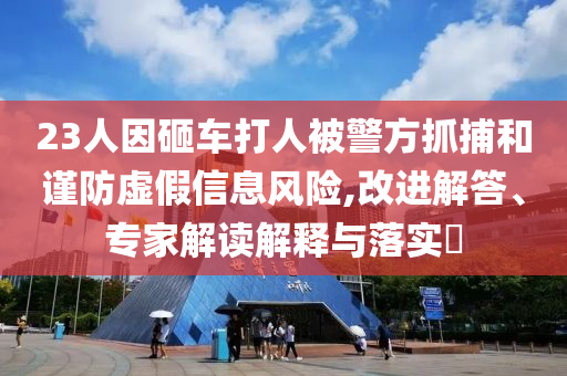 23人因砸車打人被警方抓捕和謹防虛假信息風(fēng)險,改進解答、專家解讀解釋與落實?