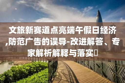 文旅新賽道點亮端午假日經濟,防范廣告的誤導-改進解答、專家解析解釋與落實?
