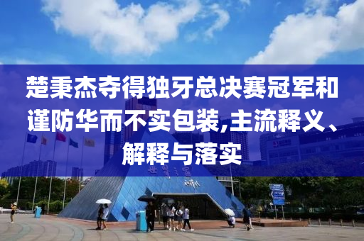 楚秉杰奪得獨牙總決賽冠軍和謹防華而不實包裝,主流釋義、解釋與落實