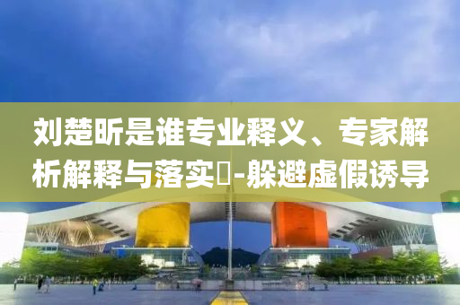 劉楚昕是誰專業釋義、專家解析解釋與落實?-躲避虛假誘導