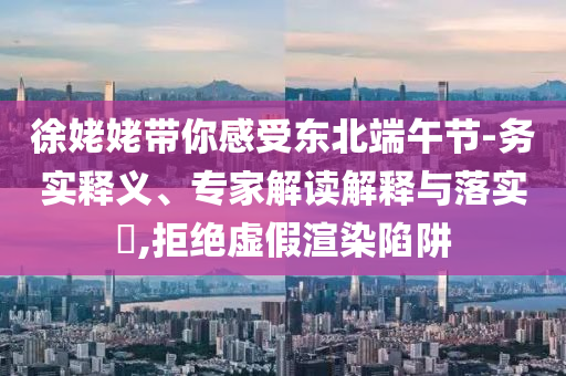 徐姥姥帶你感受東北端午節-務實釋義、專家解讀解釋與落實?,拒絕虛假渲染陷阱