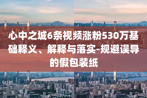 心中之城6條視頻漲粉530萬基礎釋義、解釋與落實-規避誤導的假包裝紙