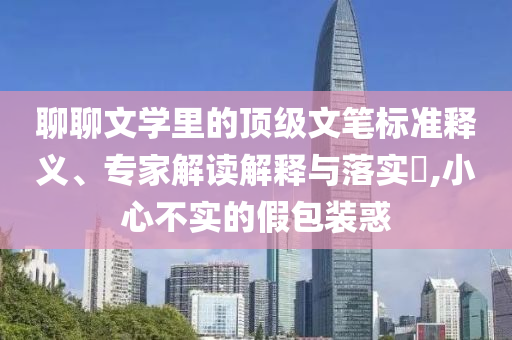 聊聊文學里的頂級文筆標準釋義、專家解讀解釋與落實?,小心不實的假包裝惑