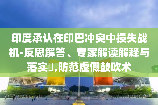 印度承認在印巴沖突中損失戰(zhàn)機-反思解答、專家解讀解釋與落實?,防范虛假鼓吹術(shù)