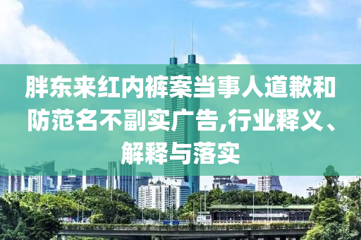 胖東來紅內(nèi)褲案當事人道歉和防范名不副實廣告,行業(yè)釋義、解釋與落實