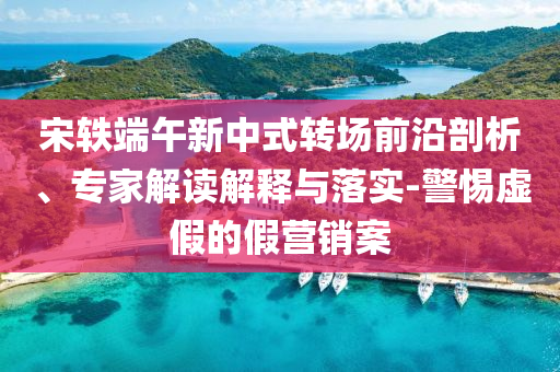 宋軼端午新中式轉場前沿剖析、專家解讀解釋與落實-警惕虛假的假營銷案