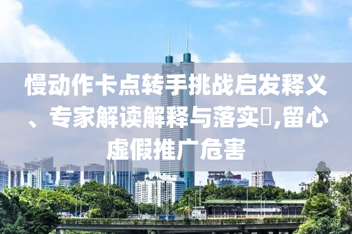 慢動(dòng)作卡點(diǎn)轉(zhuǎn)手挑戰(zhàn)啟發(fā)釋義、專家解讀解釋與落實(shí)?,留心虛假推廣危害