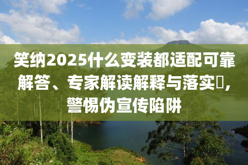 笑納2025什么變裝都適配可靠解答、專家解讀解釋與落實(shí)?,警惕偽宣傳陷阱