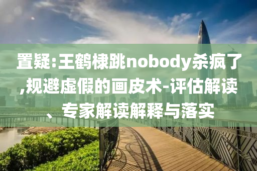 置疑:王鶴棣跳nobody殺瘋了,規(guī)避虛假的畫皮術(shù)-評(píng)估解讀、專家解讀解釋與落實(shí)