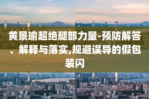 黃景瑜超絕腿部力量-預(yù)防解答、解釋與落實(shí),規(guī)避誤導(dǎo)的假包裝閃
