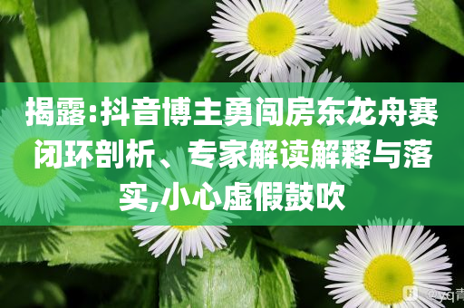 揭露:抖音博主勇闖房東龍舟賽閉環(huán)剖析、專(zhuān)家解讀解釋與落實(shí),小心虛假鼓吹