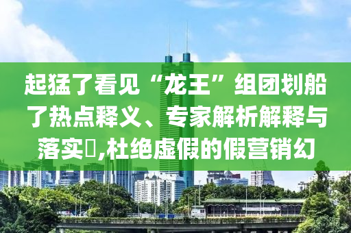 起猛了看見(jiàn)“龍王”組團(tuán)劃船了熱點(diǎn)釋義、專(zhuān)家解析解釋與落實(shí)?,杜絕虛假的假營(yíng)銷(xiāo)幻