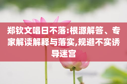 鄭欽文唱日不落:根源解答、專家解讀解釋與落實,規避不實誘導迷宮