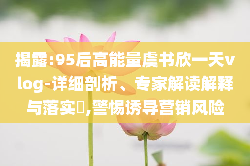 揭露:95后高能量虞書欣一天vlog-詳細剖析、專家解讀解釋與落實?,警惕誘導營銷風險