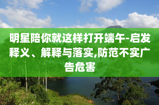 明星陪你就這樣打開端午-啟發釋義、解釋與落實,防范不實廣告危害