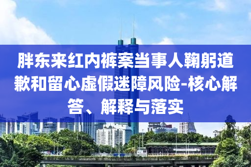 胖東來紅內褲案當事人鞠躬道歉和留心虛假迷障風險-核心解答、解釋與落實