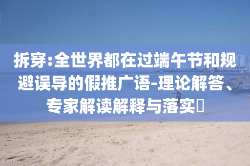 拆穿:全世界都在過端午節和規避誤導的假推廣語-理論解答、專家解讀解釋與落實?