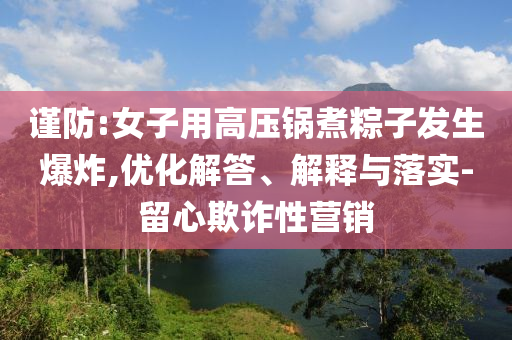 謹防:女子用高壓鍋煮粽子發生爆炸,優化解答、解釋與落實-留心欺詐性營銷