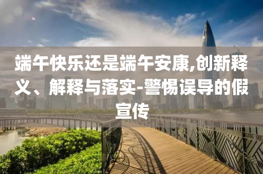 端午快樂還是端午安康,創新釋義、解釋與落實-警惕誤導的假宣傳