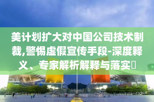 美計劃擴大對中國公司技術制裁,警惕虛假宣傳手段-深度釋義、專家解析解釋與落實?