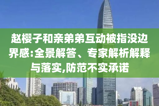 趙櫻子和親弟弟互動被指沒邊界感:全景解答、專家解析解釋與落實,防范不實承諾