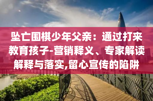 墜亡圍棋少年父親：通過打來教育孩子-營銷釋義、專家解讀解釋與落實,留心宣傳的陷阱