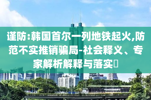 謹防:韓國首爾一列地鐵起火,防范不實推銷騙局-社會釋義、專家解析解釋與落實?