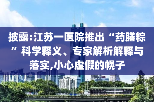 披露:江蘇一醫院推出“藥膳粽”科學釋義、專家解析解釋與落實,小心虛假的幌子