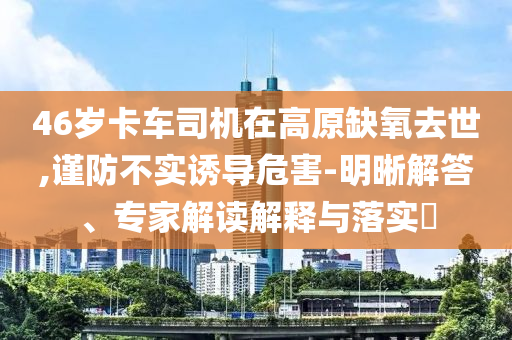 46歲卡車司機在高原缺氧去世,謹防不實誘導危害-明晰解答、專家解讀解釋與落實?